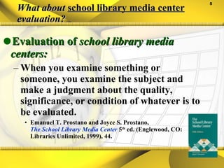 What about  school library media center  evaluation? Evaluation of  school library media centers: When you examine something or someone, you examine the subject and make a judgment about the quality, significance, or condition of whatever is to be evaluated. Emanuel T. Prostano and Joyce S. Prostano,  The School Library Media Center   5 th  ed. (Englewood, CO: Libraries Unlimited, 1999), 44. 