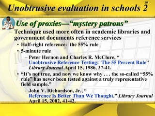 Unobtrusive evaluation in schools 2 Use of proxies—“mystery patrons” Technique used more often in academic libraries and government documents reference services Half-right reference:  the 55% rule 5-minute rule Peter Hernon and Charles R. McClure, “ Unobtrusive Reference Testing:  The 55 Percent Rule ”  Library Journal  April 15, 1986, 37-41. “ It’s not true, and now we know why . . . the so-called “55% rule” has never been tested against a truly representative field sample.” John V. Richardson, Jr., “ Reference Is Better Than We Thought ,”  Library Journal  April 15, 2002, 41-42. 