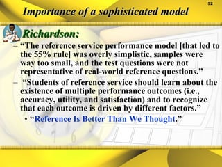 Importance of a sophisticated model Richardson: “ The reference service performance model [that led to the 55% rule] was overly simplistic, samples were way too small, and the test questions were not representative of real-world reference questions.”  “ Students of reference service should learn about the existence of multiple performance outcomes (i.e., accuracy, utility, and satisfaction) and to recognize that each outcome is driven by different factors.” “ Reference Is Better Than We Thought .” 