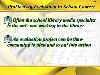 Problems of Evaluation in School Context Often the school library media specialist is the only one working in the library An evaluation project can be time-consuming to plan and to put into action 