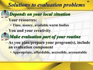 Solutions to evaluation problems Depends on your local situation Your resources: Time, money, available warm bodies You and your creativity Make evaluation part of your routine As you plan/prepare your program(s), include an evaluation component Appropriate, affordable, accessible, accountable 