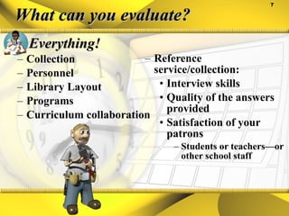 What can you evaluate? Everything! Collection Personnel Library Layout Programs Curriculum collaboration Reference service/collection: Interview skills Quality of the answers provided Satisfaction of your patrons Students or teachers—or other school staff 