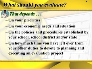 What  should  you evaluate? That depends . . .  On your priorities On your economic needs and situation On the policies and procedures established by your school, school district and/or state On how much time you have left over from your other duties to devote to planning and executing an evaluation project 