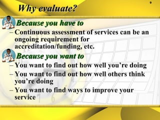 Why evaluate? Because you have to Continuous assessment of services can be an ongoing requirement for accreditation/funding, etc. Because you want to You want to find out how well you’re doing You want to find out how well others think you’re doing You want to find ways to improve your service 