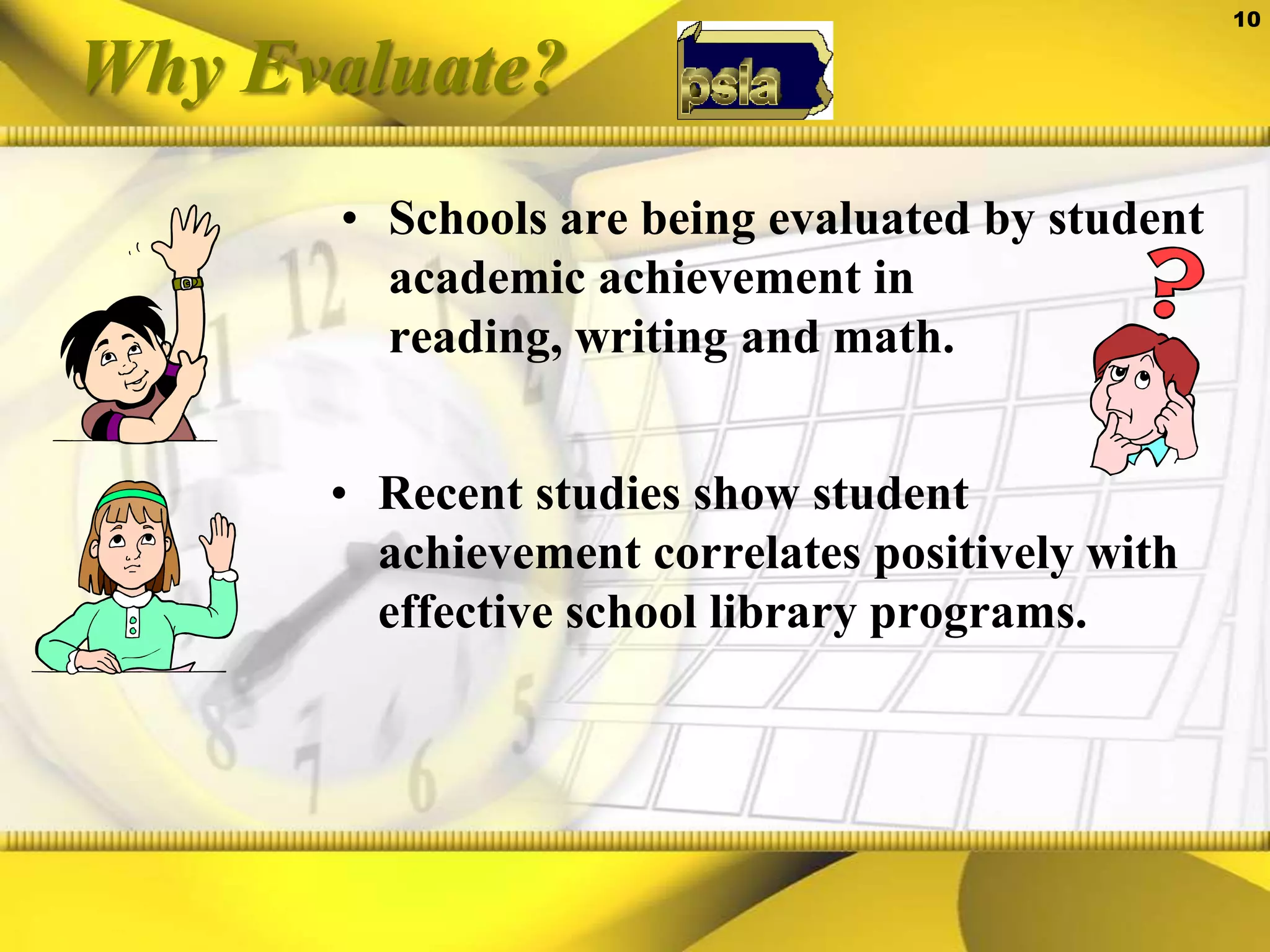 Why Evaluate?Schools are being evaluated by student academic achievement in reading, writing and math.Recent studies show student achievement correlates positively with effective school library programs. 