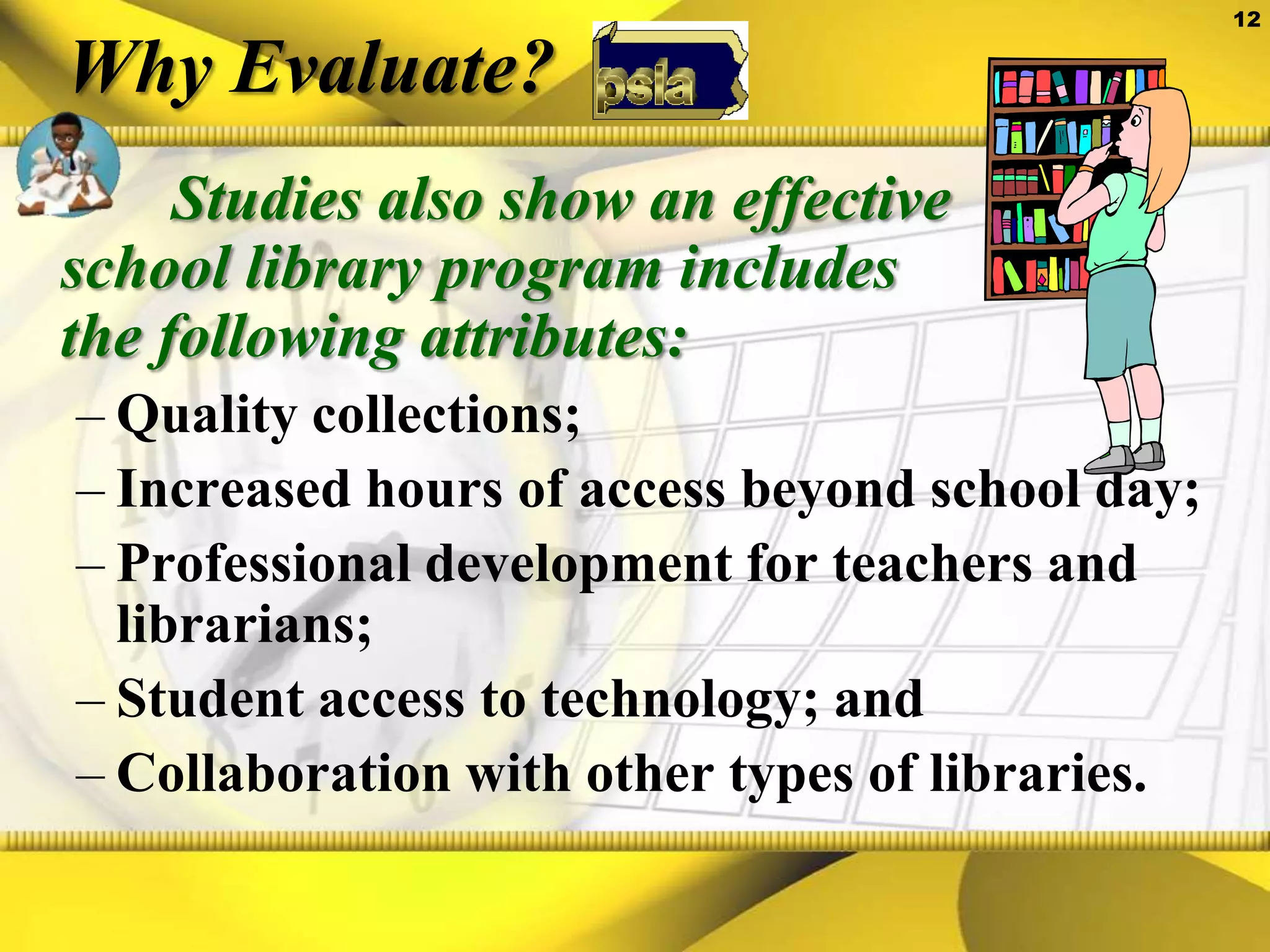 Why Evaluate?   Studies also show an effective school library program includes the following attributes: Quality collections;Increased hours of access beyond school day;Professional development for teachers and librarians;Student access to technology; andCollaboration with other types of libraries.
