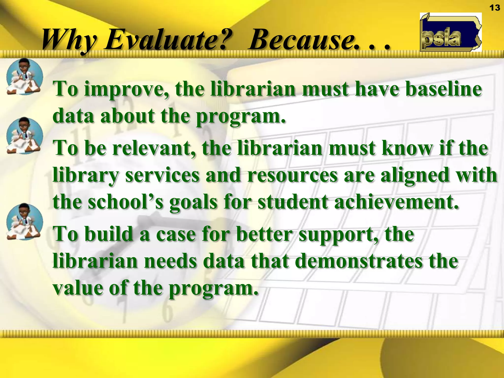Why Evaluate?  Because. . .To improve, the librarian must have baseline data about the program.   To be relevant, the librarian must know if the library services and resources are aligned with the school’s goals for student achievement.To build a case for better support, the librarian needs data that demonstrates the value of the program.