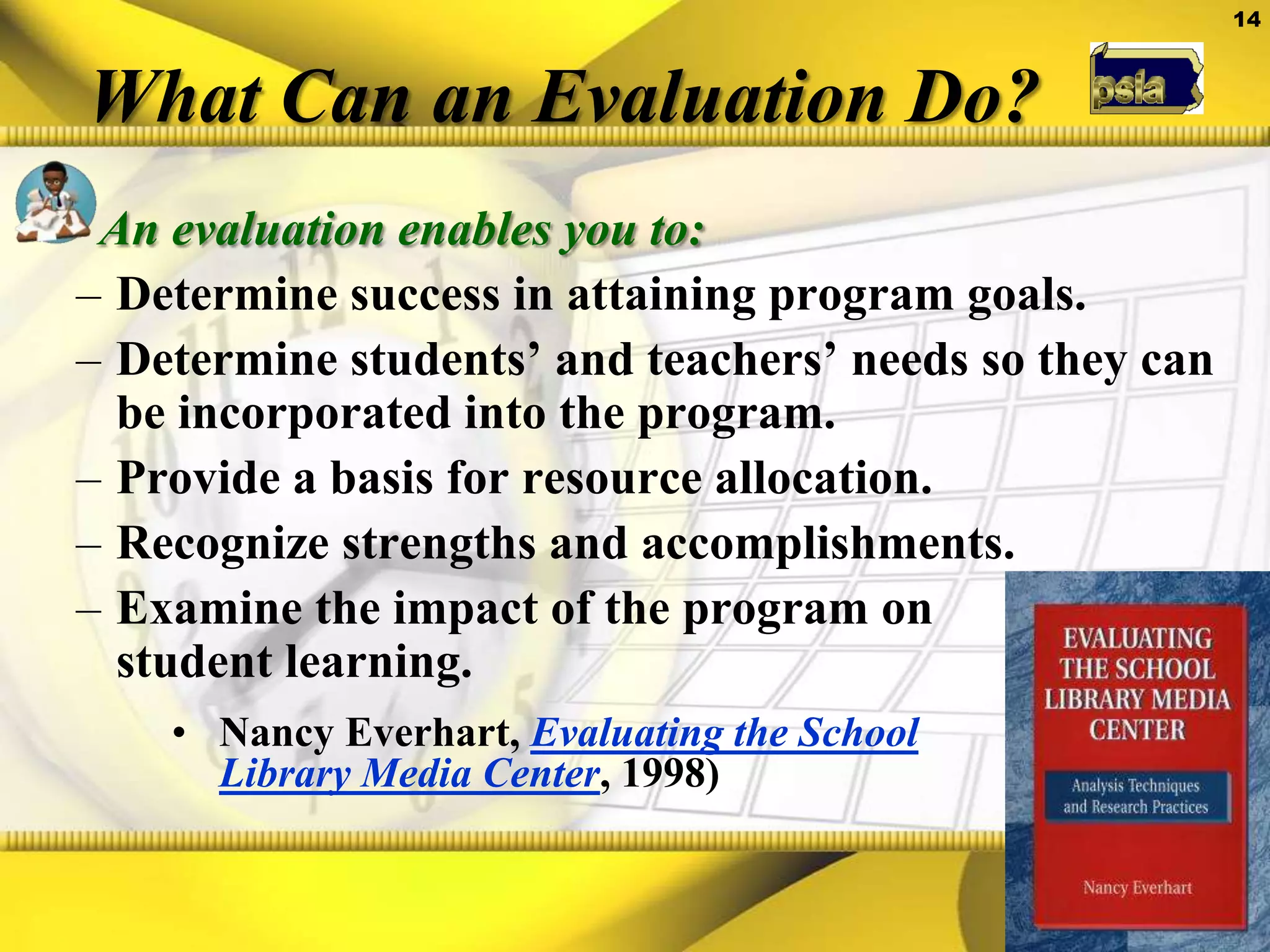 What Can an Evaluation Do?An evaluation enables you to:Determine success in attaining program goals.Determine students’ and teachers’ needs so they can be incorporated into the program.Provide a basis for resource allocation.Recognize strengths and accomplishments.Examine the impact of the program on student learning.Nancy Everhart,Evaluating the School Library Media Center, 1998)It makes sense—Focus data collecting and evaluation on those components of a school library program that the research shows correlate with student achievement.Types of EvaluationFormal