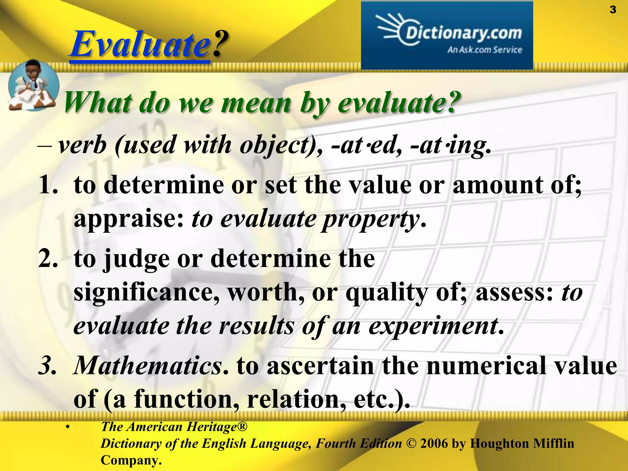 Evaluate?What do we mean by evaluate?verb (used with object), -at⋅ed, -at⋅ing. to determine or set the value or amount of; appraise: to evaluate property. to judge or determine the significance, worth, or quality of; assess: to evaluate the results of an experiment. Mathematics. to ascertain the numerical value of (a function, relation, etc.).The American Heritage® Dictionary of the English Language, Fourth Edition © 2006 by Houghton Mifflin Company.