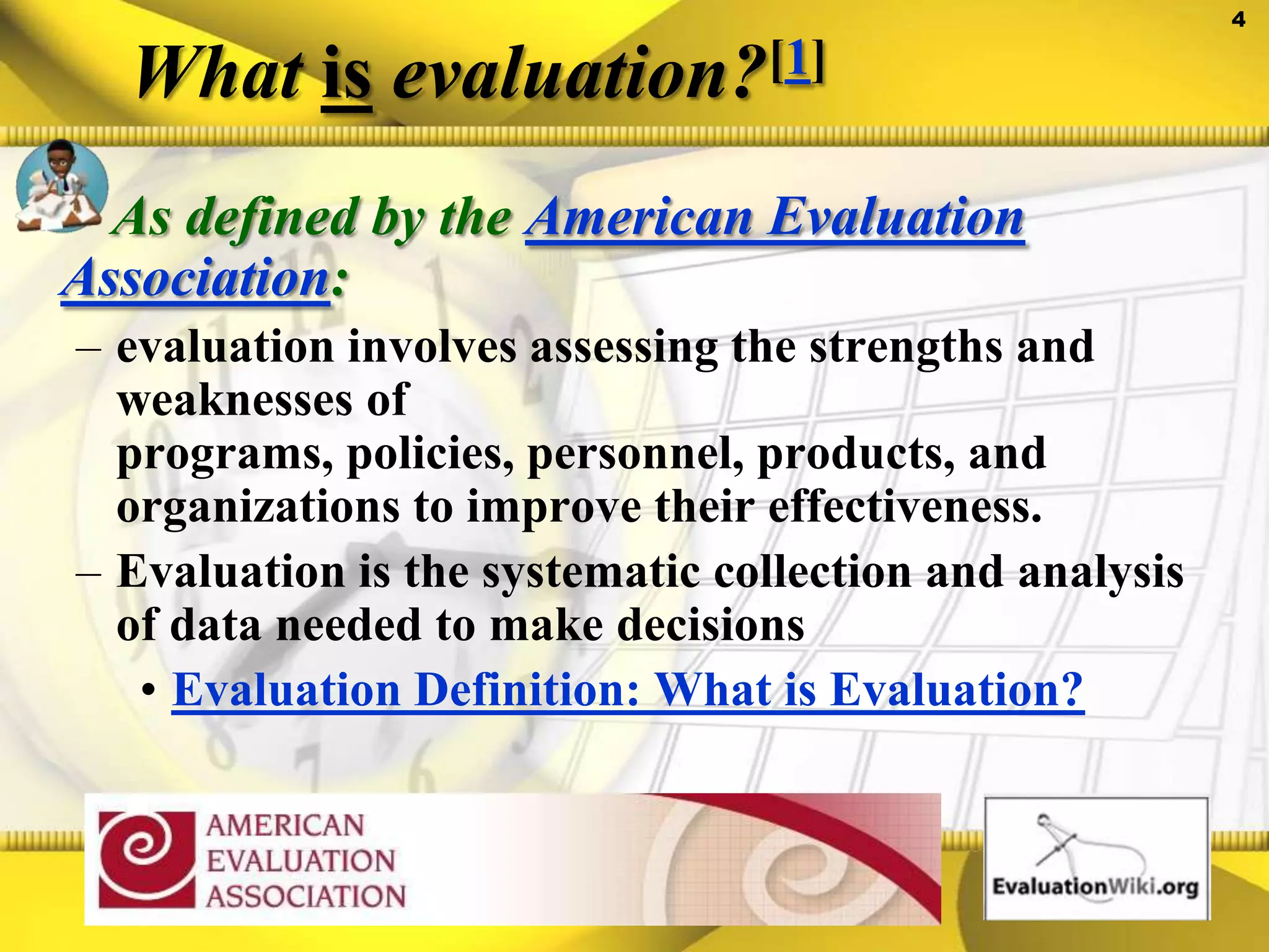 What is evaluation?[1]As defined by the American Evaluation Association: evaluation involves assessing the strengths and weaknesses of programs, policies, personnel, products, and organizations to improve their effectiveness. Evaluation is the systematic collection and analysis of data needed to make decisionsEvaluation Definition: What is Evaluation?