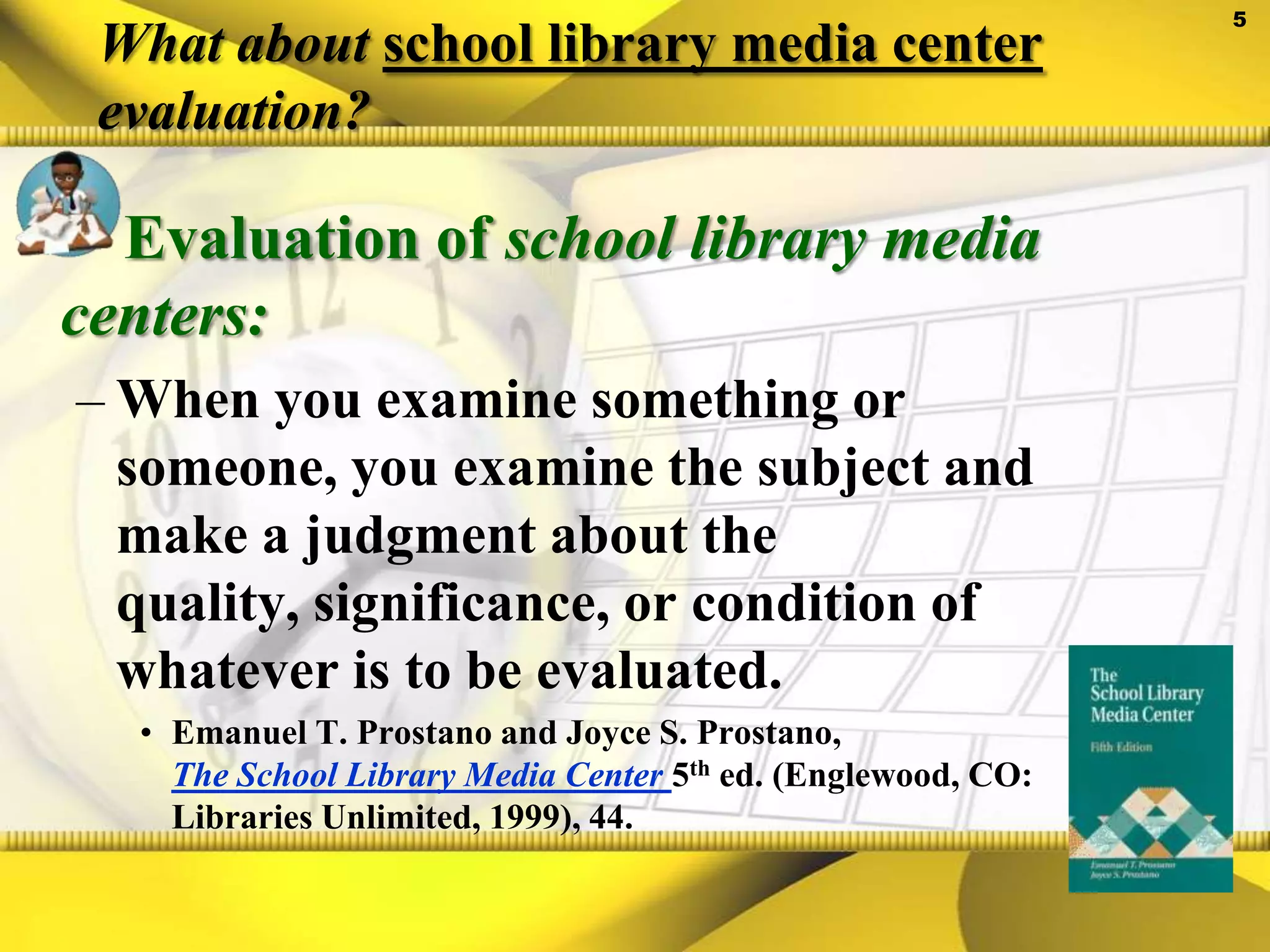 What about school library media center evaluation?Evaluation of school library media centers:When you examine something or someone, you examine the subject and make a judgment about the quality, significance, or condition of whatever is to be evaluated.Emanuel T. Prostano and Joyce S. Prostano, The School Library Media Center5th ed. (Englewood, CO: Libraries Unlimited, 1999), 44.