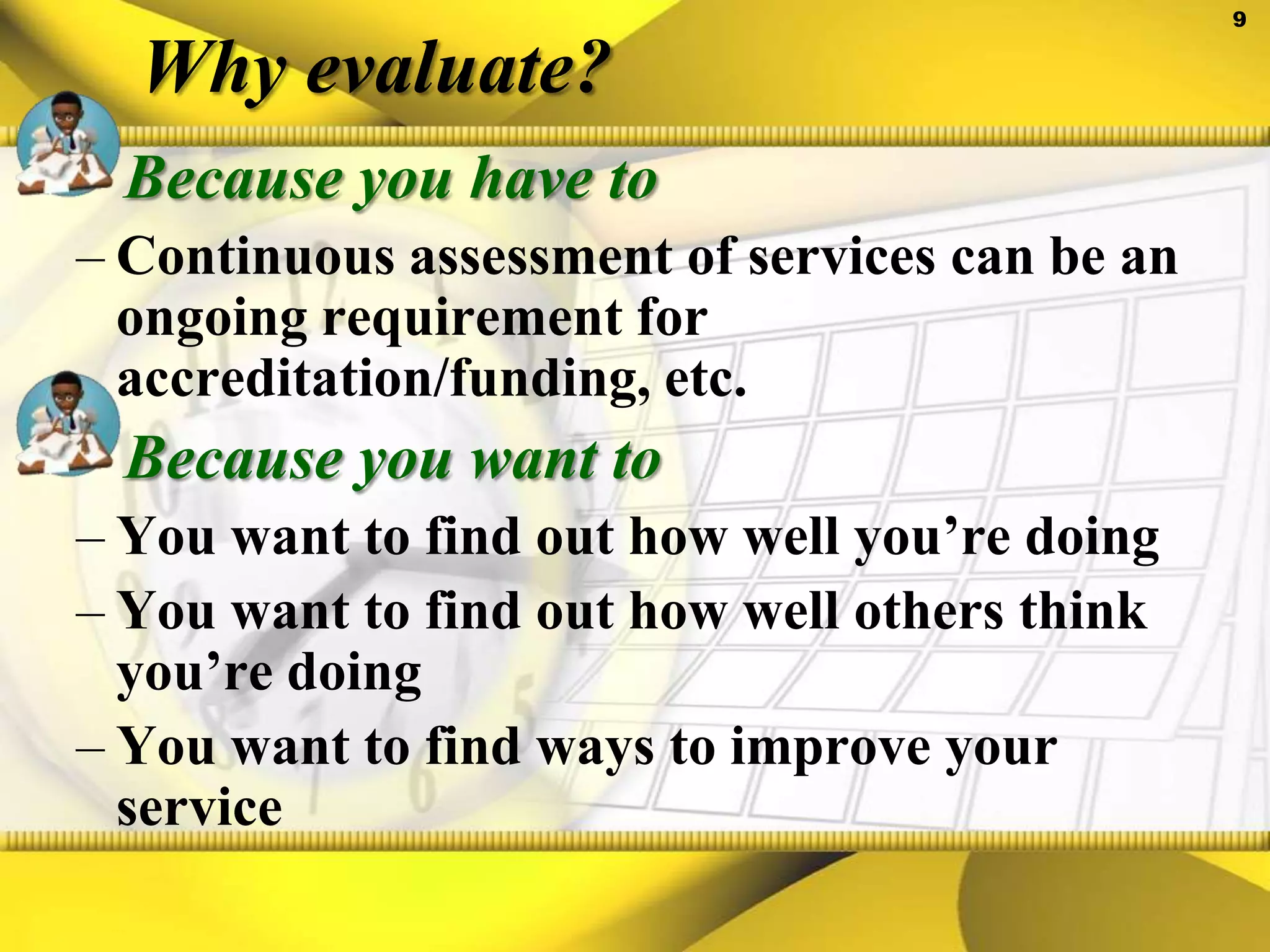 Why evaluate?Because you have toContinuous assessment of services can be an ongoing requirement for accreditation/funding, etc.Because you want toYou want to find out how well you’re doingYou want to find out how well others think you’re doingYou want to find ways to improve your service