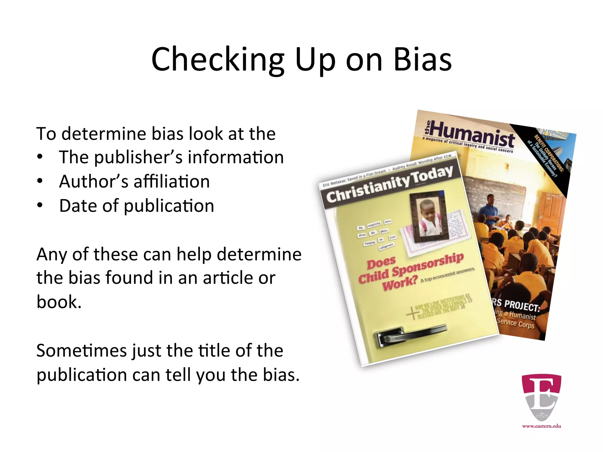 Checking Up on Bias
To determine bias look at the
• The publisher’s information.
• Author’s affiliation.
• Date of publication.
Any of these can help determine
the bias found in an article or book.
Sometimes just the title of a
publication can reveal its bias.
 