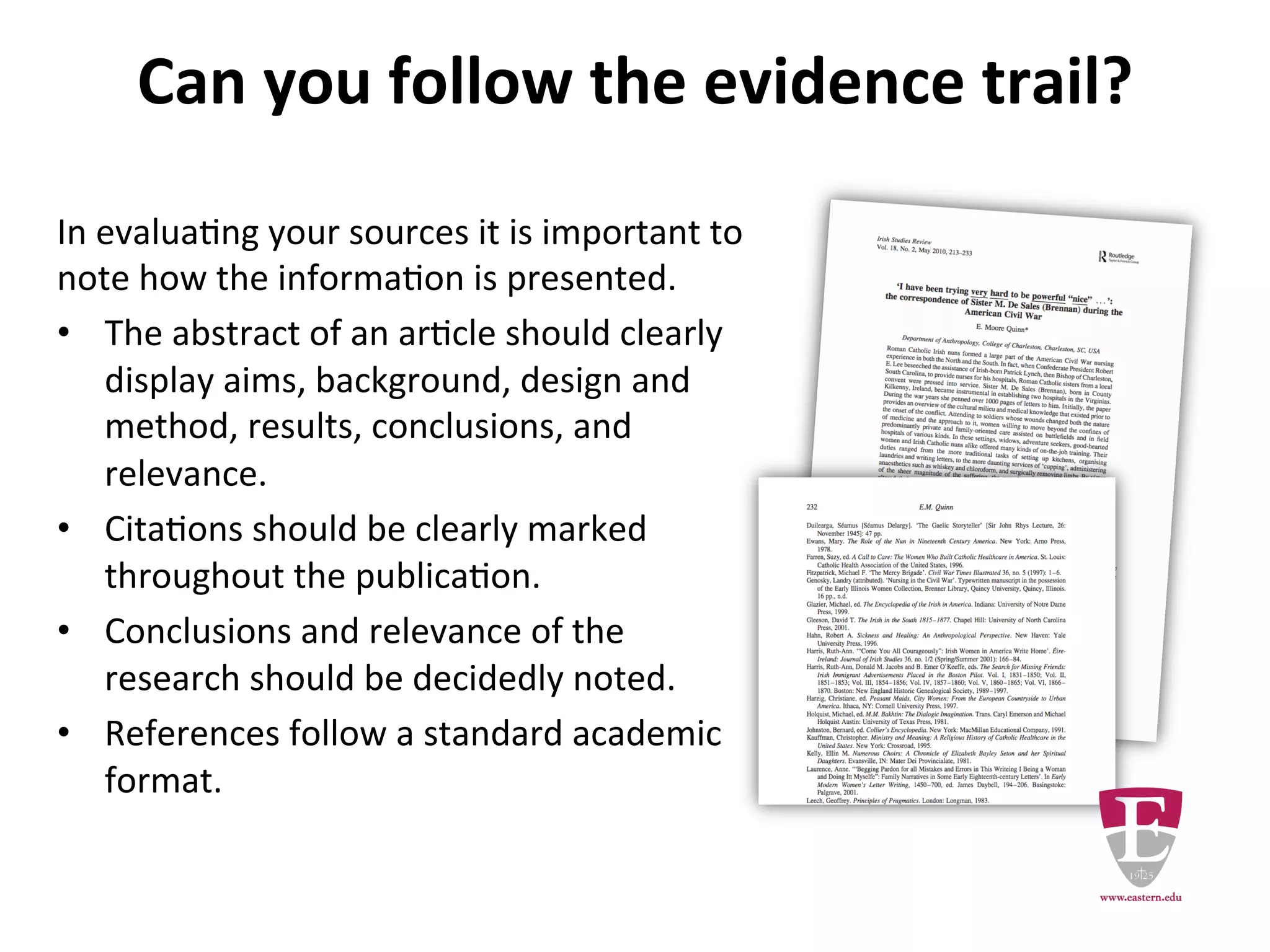 Can you follow the evidence trail?
In evaluating your sources it is important to note how
the information is presented.
The abstract of an article should clearly discuss the
aims, background, design and method, results,
conclusions, and relevance.
Citations should be clearly marked throughout the
publication.
Conclusions and relevance of the research should be
plainly stated.
References follow a standard academic format.
 