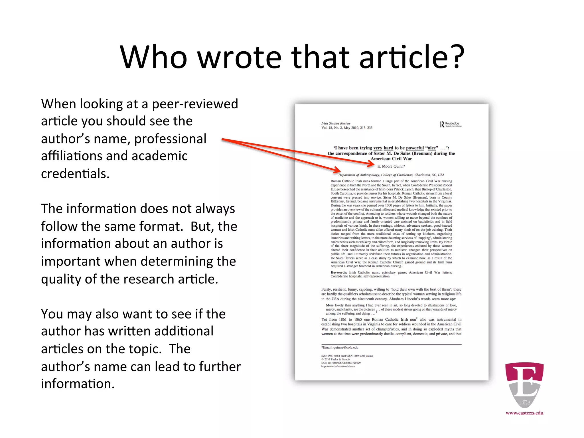 Who wrote that article?
When looking at a peer-reviewed
article you should see the author’s
name, professional affiliations and
academic credentials.
The information does not always
follow the same format. But, the
information about an author is
important when determining the
quality of the research article.
You may also want to see if the
author has written additional
articles on the topic. The author’s
name can lead to additional
relevant information.
 