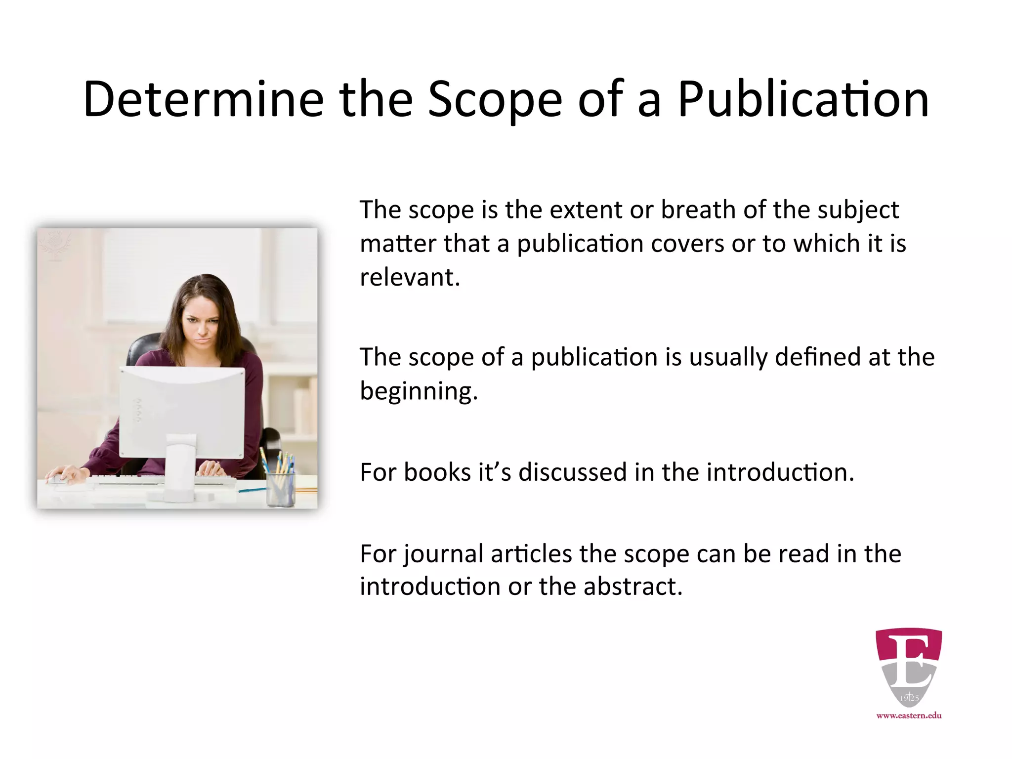 Determine the Scope of a Publication
The scope is the extent or breadth of the subject
matter that a publication covers or to which it is
relevant.
The scope of a publication is usually defined at the
beginning.
For books it’s discussed in the introduction.
For journal articles the scope is found in the
abstract or the introduction.
 