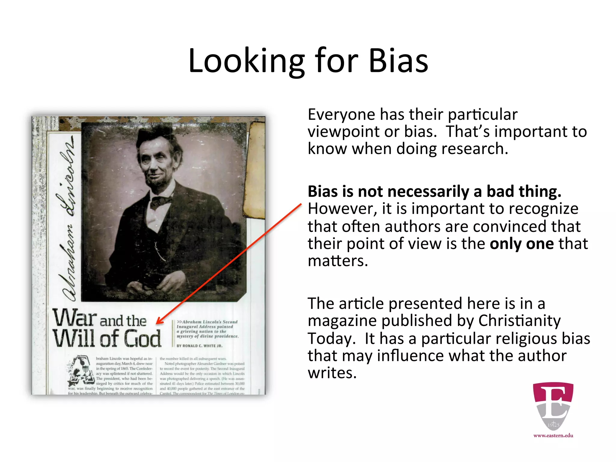 Looking for Bias
Everyone has their particular viewpoint
or bias. This is important to note when
you are doing research.
Bias is not necessarily a bad thing.
However, it is important to recognize
bias in your research.
The authors in the Christianity Today
may have a partiality that is reflected
in the articles they write.
 