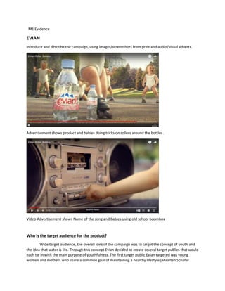 M1 Evidence
EVIAN
Introduce and describe the campaign, using images/screenshots from print and audio/visual adverts.
Advertisement shows product and babies doing tricks on rollers around the bottles.
Video Advertisement shows Name of the song and Babies using old school boombox
Who is the target audience for the product?
Wide target audience, the overall idea of the campaign was to target the concept of youth and
the idea that water is life. Through this concept Evian decided to create several target publics that would
each tie in with the main purpose of youthfulness. The first target public Evian targeted was young
women and mothers who share a common goal of maintaining a healthy lifestyle (Maarten Schäfer
 