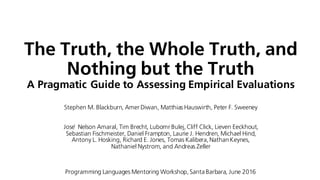 The Truth, the Whole Truth, and
Nothing but the Truth
A Pragmatic Guide to Assessing Empirical Evaluations
Stephen M. Blackburn, Amer Diwan, Matthias Hauswirth, Peter F. Sweeney
Jose ́ Nelson Amaral, Tim Brecht, Lubomr Bulej, Cliff Click, Lieven Eeckhout,
Sebastian Fischmeister, Daniel Frampton, Laurie J. Hendren, Michael Hind,
Antony L. Hosking, Richard E. Jones, Tomas Kalibera, Nathan Keynes,
Nathaniel Nystrom, and Andreas Zeller
Programming Languages Mentoring Workshop, SantaBarbara, June 2016
 