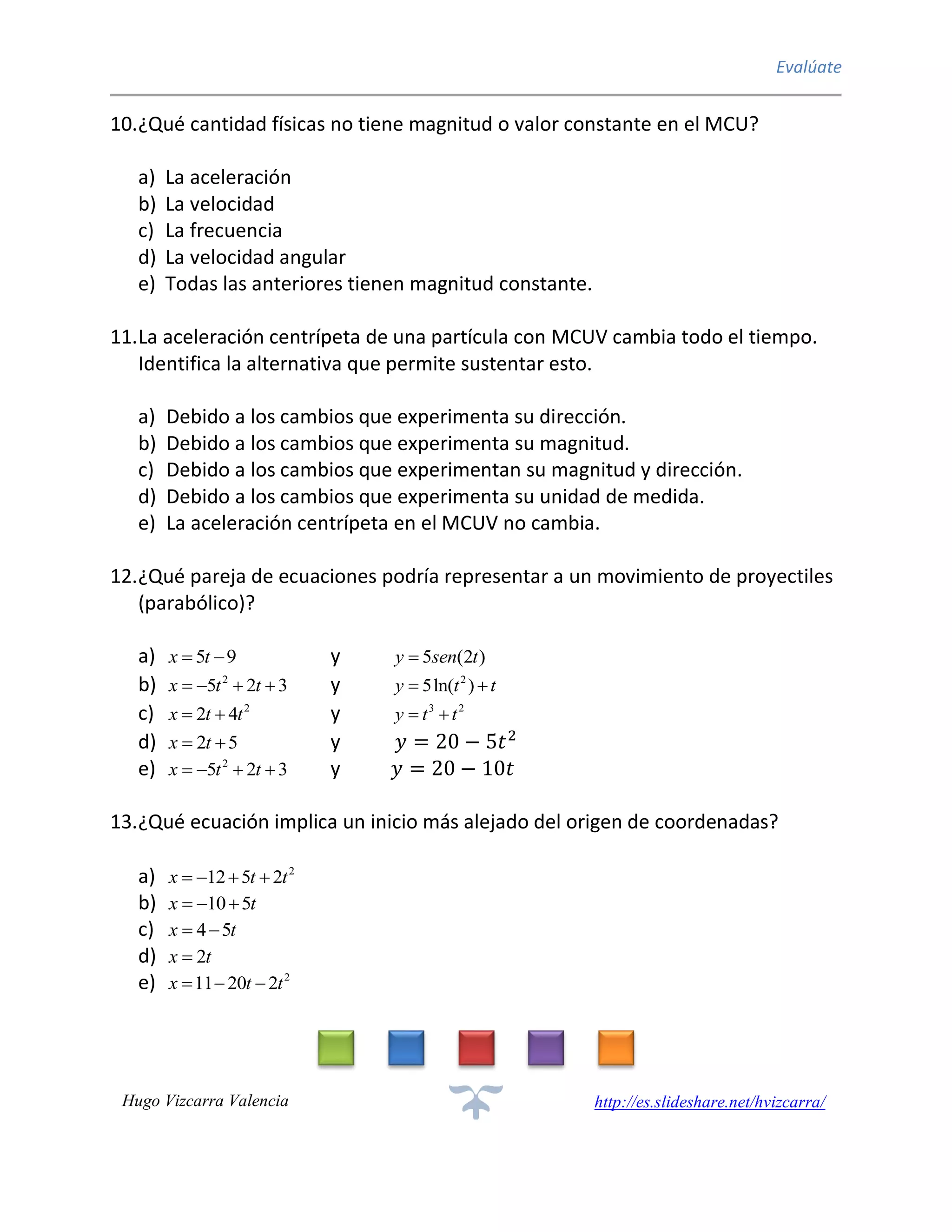 Evalúate
Hugo Vizcarra Valencia http://es.slideshare.net/hvizcarra/
10.¿Qué cantidad físicas no tiene magnitud o valor constante en el MCU?
a) La aceleración
b) La velocidad
c) La frecuencia
d) La velocidad angular
e) Todas las anteriores tienen magnitud constante.
11.La aceleración centrípeta de una partícula con MCUV cambia todo el tiempo.
Identifica la alternativa que permite sustentar esto.
a) Debido a los cambios que experimenta su dirección.
b) Debido a los cambios que experimenta su magnitud.
c) Debido a los cambios que experimentan su magnitud y dirección.
d) Debido a los cambios que experimenta su unidad de medida.
e) La aceleración centrípeta en el MCUV no cambia.
12.¿Qué pareja de ecuaciones podría representar a un movimiento de proyectiles
(parabólico)?
a) 5 9x t  y 5 (2 )y sen t
b) 2
5 2 3x t t    y 2
5ln( )y t t 
c) 2
2 4x t t  y 3 2
y t t 
d) 2 5x t  y 𝑦 = 20 − 5𝑡2
e) 2
5 2 3x t t    y 𝑦 = 20 − 10𝑡
13.¿Qué ecuación implica un inicio más alejado del origen de coordenadas?
a) 2
12 5 2x t t   
b) 10 5x t  
c) 4 5x t 
d) 2x t
e) 2
11 20 2x t t  
 