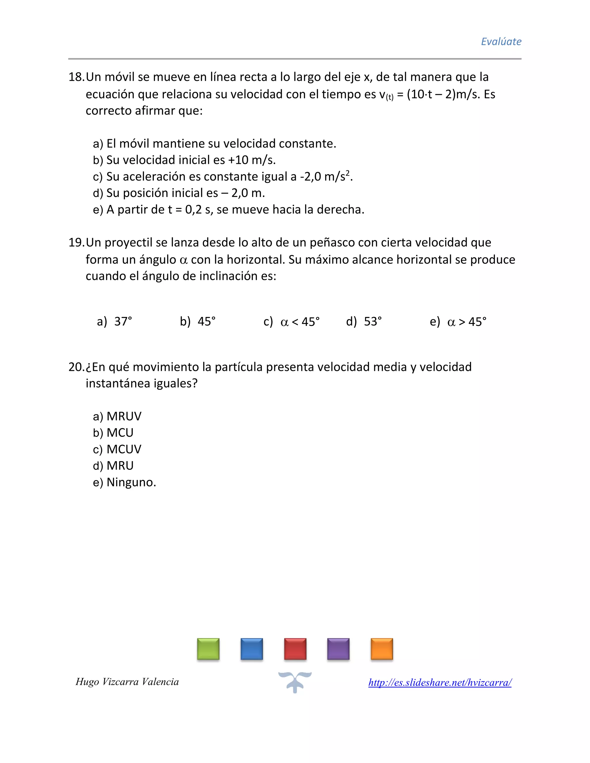 Evalúate
Hugo Vizcarra Valencia http://es.slideshare.net/hvizcarra/
18.Un móvil se mueve en línea recta a lo largo del eje x, de tal manera que la
ecuación que relaciona su velocidad con el tiempo es v(t) = (10t – 2)m/s. Es
correcto afirmar que:
a) El móvil mantiene su velocidad constante.
b) Su velocidad inicial es +10 m/s.
c) Su aceleración es constante igual a -2,0 m/s2
.
d) Su posición inicial es – 2,0 m.
e) A partir de t = 0,2 s, se mueve hacia la derecha.
19.Un proyectil se lanza desde lo alto de un peñasco con cierta velocidad que
forma un ángulo  con la horizontal. Su máximo alcance horizontal se produce
cuando el ángulo de inclinación es:
a) 37° b) 45° c)  < 45° d) 53° e)  > 45°
20.¿En qué movimiento la partícula presenta velocidad media y velocidad
instantánea iguales?
a) MRUV
b) MCU
c) MCUV
d) MRU
e) Ninguno.
 