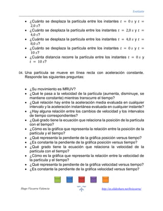 Evalúate
Hugo Vizcarra Valencia http://es.slideshare.net/hvizcarra/
 ¿Cuánto se desplaza la partícula entre los instantes 𝑡 = 0 𝑠 y 𝑡 =
2,0 𝑠?
 ¿Cuánto se desplaza la partícula entre los instantes 𝑡 = 2,0 𝑠 y 𝑡 =
4,0 𝑠?
 ¿Cuánto se desplaza la partícula entre los instantes 𝑡 = 4,0 𝑠 y 𝑡 =
8,0 𝑠?
 ¿Cuánto se desplaza la partícula entre los instantes 𝑡 = 0 𝑠 y 𝑡 =
10 𝑠?
 ¿Cuánta distancia recorre la partícula entre los instantes 𝑡 = 0 𝑠 y
𝑡 = 10 𝑠?
04. Una partícula se mueve en línea recta con aceleración constante.
Responde las siguientes preguntas:
 ¿Su movimiento es MRUV?
 ¿Qué le pasa a la velocidad de la partícula (aumenta, disminuye, se
mantiene constante) mientras transcurre el tiempo?
 ¿Qué relación hay entre la aceleración media evaluada en cualquier
intervalo y la aceleración instantánea evaluada en cualquier instante?
 ¿Hay alguna relación entre los cambios de velocidad y los intervalos
de tiempo correspondientes?
 ¿Qué grado tiene la ecuación que relaciona la posición de la partícula
con el tiempo?
 ¿Cómo es la gráfica que representa la relación entre la posición de la
partícula y el tiempo?
 ¿Qué representa la pendiente de la gráfica posición versus tiempo?
 ¿Es constante la pendiente de la gráfica posición versus tiempo?
 ¿Qué grado tiene la ecuación que relaciona la velocidad de la
partícula con el tiempo?
 ¿Cómo es la gráfica que representa la relación entre la velocidad de
la partícula y el tiempo?
 ¿Qué representa la pendiente de la gráfica velocidad versus tiempo?
 ¿Es constante la pendiente de la gráfica velocidad versus tiempo?
 
