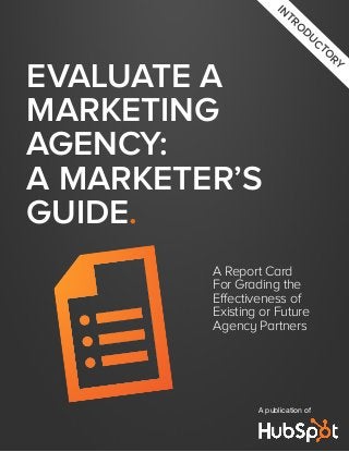 Evaluate a
Marketing
Agency:
A Marketer’s
Guide.
A Report Card
For Grading the
Effectiveness of
Existing or Future
Agency Partners
A publication of
in
tro
du
cto
ry
 