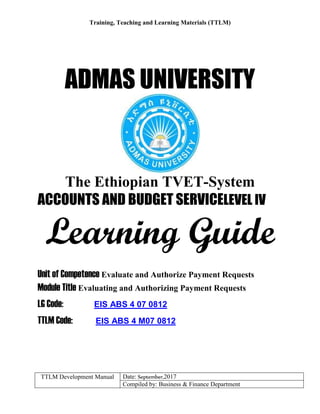 Training, Teaching and Learning Materials (TTLM)
TTLM Development Manual Date: September,2017
Compiled by: Business & Finance Department
ADMAS UNIVERSITY
The Ethiopian TVET-System
ACCOUNTS AND BUDGET SERVICELEVEL IV
Learning Guide
Unit of Competence Evaluate and Authorize Payment Requests
Module Title Evaluating and Authorizing Payment Requests
LG Code: EIS ABS 4 07 0812
TTLM Code: EIS ABS 4 M07 0812
 