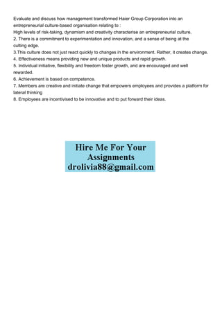 Evaluate and discuss how management transformed Haier Group Corporation into an
entrepreneurial culture-based organisation relating to :
High levels of risk-taking, dynamism and creativity characterise an entrepreneurial culture.
2. There is a commitment to experimentation and innovation, and a sense of being at the
cutting edge.
3.This culture does not just react quickly to changes in the environment. Rather, it creates change.
4. Effectiveness means providing new and unique products and rapid growth.
5. Individual initiative, flexibility and freedom foster growth, and are encouraged and well
rewarded.
6. Achievement is based on competence.
7. Members are creative and initiate change that empowers employees and provides a platform for
lateral thinking
8. Employees are incentivised to be innovative and to put forward their ideas.
 
