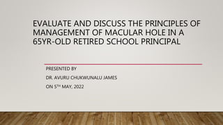 EVALUATE AND DISCUSS THE PRINCIPLES OF
MANAGEMENT OF MACULAR HOLE IN A
65YR-OLD RETIRED SCHOOL PRINCIPAL
PRESENTED BY
DR. AVURU CHUKWUNALU JAMES
ON 5TH MAY, 2022
 