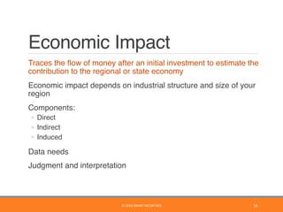 Economic Impact
	 Traces the ﬂow of money after an initial investment to estimate the
contribution to the regional or state economy
	 Economic impact depends on industrial structure and size of your
region
	 Components:
◦  Direct
◦  Indirect
◦  Induced
	 Data needs
	 Judgment and interpretation
10	©	2016	SMART	INCENTIVES	
 