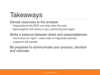 Takeaways
	 Devote resources to the analysis
◦  Organizations like IEDC can help make the case
◦  Band together with others in your community and region
	 Strike a balance between detail and reasonableness
◦  You’ll never be “right” – need order of magnitude estimate
◦  Judgment still needed
	 Be prepared to communicate your process, decision
and rationale
11	©	2016	SMART	INCENTIVES	
 