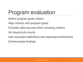 Program evaluation
	 Deﬁne program goals clearly
	 Align metrics with program goals
	 Consider data sources when choosing metrics
	 Go beyond job counts
	 Use consistent deﬁnitions and reporting mechanisms
	 Communicate ﬁndings
©	2016	SMART	INCENTIVES	 14	
 