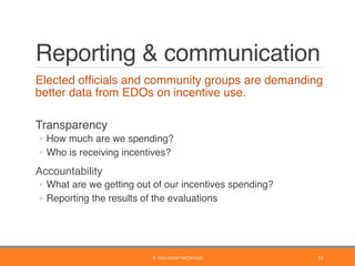 Reporting & communication
	 Elected ofﬁcials and community groups are demanding
better data from EDOs on incentive use. 
	 Transparency
◦  How much are we spending?
◦  Who is receiving incentives?
	 Accountability
◦  What are we getting out of our incentives spending?
◦  Reporting the results of the evaluations
15	©	2016	SMART	INCENTIVES	
 