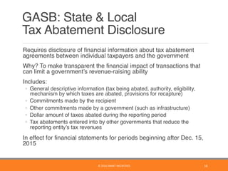 GASB: State & Local  
Tax Abatement Disclosure
	 Requires disclosure of ﬁnancial information about tax abatement
agreements between individual taxpayers and the government
	 Why? To make transparent the ﬁnancial impact of transactions that
can limit a government’s revenue-raising ability
	 Includes:
◦  General descriptive information (tax being abated, authority, eligibility,
mechanism by which taxes are abated, provisions for recapture)
◦  Commitments made by the recipient
◦  Other commitments made by a government (such as infrastructure)
◦  Dollar amount of taxes abated during the reporting period
◦  Tax abatements entered into by other governments that reduce the
reporting entity’s tax revenues
	 In effect for ﬁnancial statements for periods beginning after Dec. 15,
2015
16	©	2016	SMART	INCENTIVES	
 
