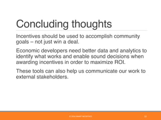 Concluding thoughts
	 Incentives should be used to accomplish community
goals – not just win a deal.
	 Economic developers need better data and analytics to
identify what works and enable sound decisions when
awarding incentives in order to maximize ROI.
	 These tools can also help us communicate our work to
external stakeholders.
©	2016	SMART	INCENTIVES	 19	
 