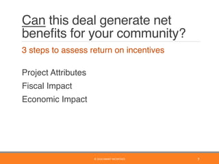 Can this deal generate net
beneﬁts for your community?
	 3 steps to assess return on incentives
	  
Project Attributes
	 Fiscal Impact
	 Economic Impact
7	©	2016	SMART	INCENTIVES	
 
