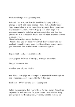 Evaluate change management plans.
Redman (2019) states that the world is changing quickly,
change is hard, and many change efforts fail. A leader must
have a good plan in place to navigate through these changes to
stay successful. Now, you will apply that knowledge to a
company scenario, building an implementation plan into the
process so it is actionable. Select one business from the current
winners of the
Malcolm Baldrige Award Recipients.
Assume that you are the new CEO of this business who has
goals of expanding your business. Depending on your choice,
you can select one or more from the following list:
Expand nationally or internationally
Change your business offering(s) or target customers
Merger or acquisition
Another goal of your choice
For this 4- to 6-page APA-compliant paper (not including title
and reference pages) respond to the following:
Section 1 - Overview and Goal Description
Select the company that you will use for this paper. Provide an
explanation and rationale for your choice. As there are many
categories in the Baldrige site, you may want to explore an
 