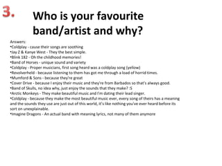 Who is your favourite
             band/artist and why?
Answers:
•Coldplay - cause their songs are soothing
•Jay Z & Kanye West - They the best simple.
•Blink 182 - Oh the childhood memories!
•Band of Horses - unique sound and variety
•Coldplay - Proper musicians, first song heard was a coldplay song (yellow)
•Revolverheld - because listening to them has got me through a load of horrid times.
•Mumford & Sons - because they're great
•Cover Drive - because I enjoy their music and they're from Barbados so that's always good.
•Band of Skulls, no idea why, just enjoy the sounds that they make? :S
•Arctic Monkeys - They make beautiful music and I'm dating their lead singer.
•Coldplay - because they make the most beautiful music ever, every song of theirs has a meaning
and the sounds they use are just out of this world, it’s like nothing you've ever heard before its
sort on unexplainable.
•Imagine Dragons - An actual band with meaning lyrics, not many of them anymore
 