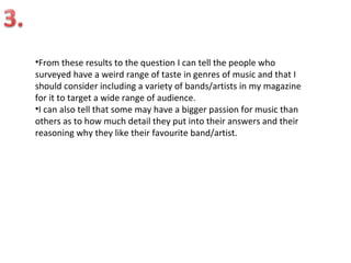 •From these results to the question I can tell the people who
surveyed have a weird range of taste in genres of music and that I
should consider including a variety of bands/artists in my magazine
for it to target a wide range of audience.
•I can also tell that some may have a bigger passion for music than
others as to how much detail they put into their answers and their
reasoning why they like their favourite band/artist.
 