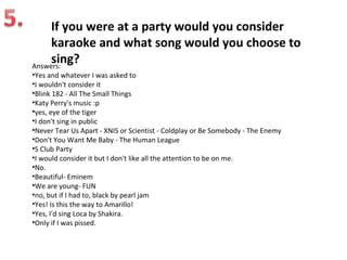 If you were at a party would you consider
     karaoke and what song would you choose to
     sing?
Answers:
•Yes and whatever I was asked to
•I wouldn't consider it
•Blink 182 - All The Small Things
•Katy Perry's music :p
•yes, eye of the tiger
•I don't sing in public
•Never Tear Us Apart - XNIS or Scientist - Coldplay or Be Somebody - The Enemy
•Don't You Want Me Baby - The Human League
•S Club Party
•I would consider it but I don't like all the attention to be on me.
•No.
•Beautiful- Eminem
•We are young- FUN
•no, but if I had to, black by pearl jam
•Yes! Is this the way to Amarillo!
•Yes, I'd sing Loca by Shakira.
•Only if I was pissed.
 