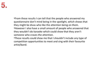 •From these results I can tell that the people who answered my
questionnaire don’t mind being in the spotlight, which shows that
they might be divas who like the attention being on them.
•However I also have a small amount of people who answered that
they wouldn’t do karaoke which could show that they aren’t
someone who craves the attention.
•These results could show me that I shouldn’t include any type of
competition opportunities to meet and sing with their favourite
artist/band.
 