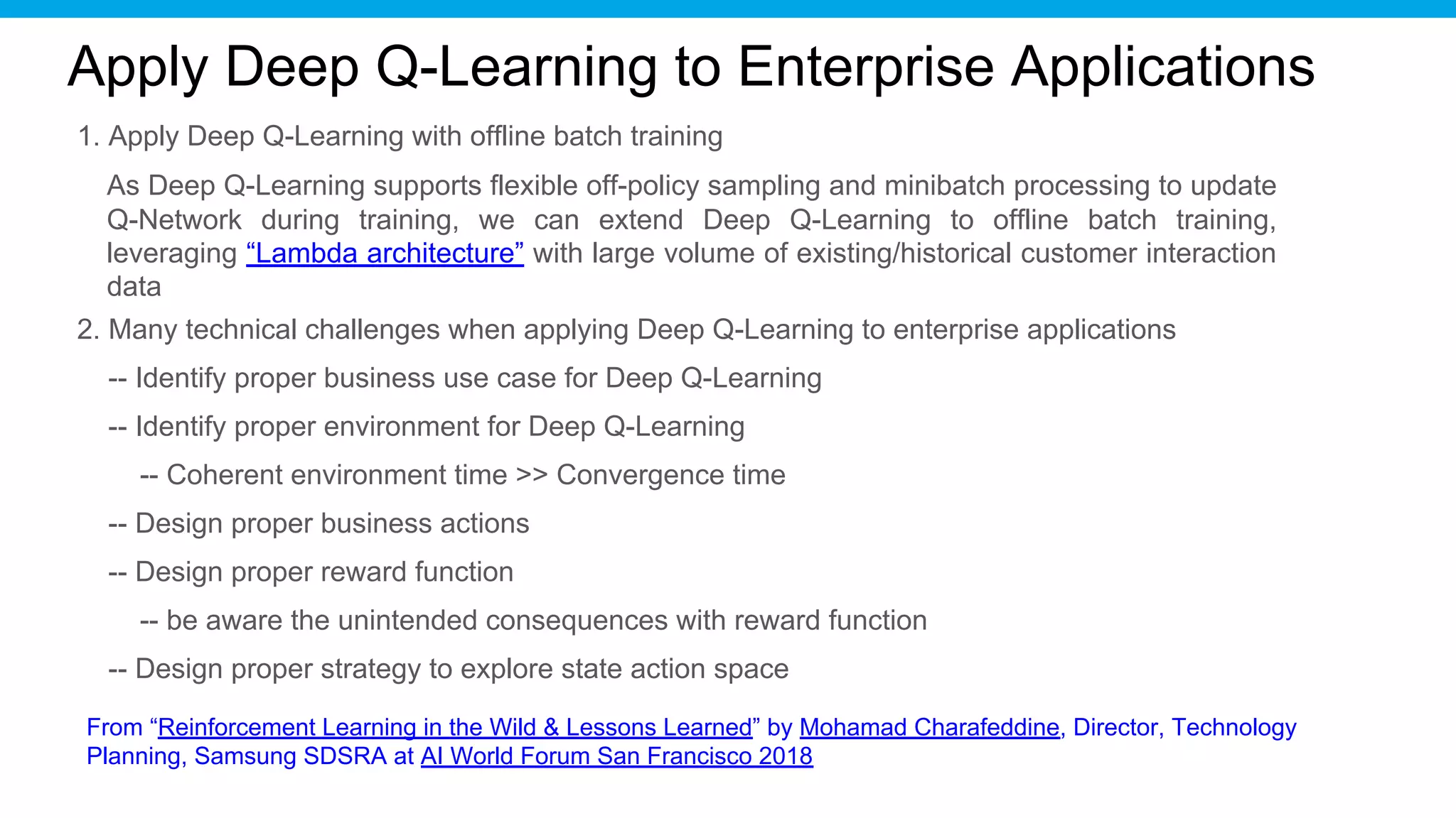Apply Deep Q-Learning to Enterprise Applications
1. Apply Deep Q-Learning with offline batch training
2. Many technical challenges when applying Deep Q-Learning to enterprise applications
-- Identify proper business use case for Deep Q-Learning
-- Identify proper environment for Deep Q-Learning
-- Coherent environment time >> Convergence time
-- Design proper business actions
-- Design proper reward function
-- be aware the unintended consequences with reward function
-- Design proper strategy to explore state action space
From “Reinforcement Learning in the Wild & Lessons Learned” by Mohamad Charafeddine, Director, Technology
Planning, Samsung SDSRA at AI World Forum San Francisco 2018
As Deep Q-Learning supports flexible off-policy sampling and minibatch processing to update
Q-Network during training, we can extend Deep Q-Learning to offline batch training,
leveraging “Lambda architecture” with large volume of existing/historical customer interaction
data
 