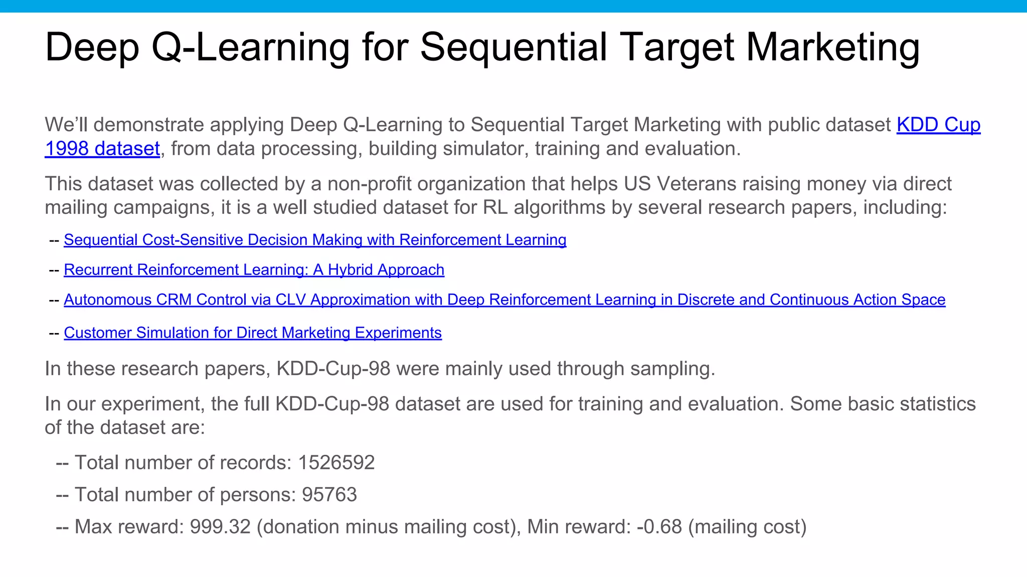 Deep Q-Learning for Sequential Target Marketing
We’ll demonstrate applying Deep Q-Learning to Sequential Target Marketing with public dataset KDD Cup
1998 dataset, from data processing, building simulator, training and evaluation.
This dataset was collected by a non-profit organization that helps US Veterans raising money via direct
mailing campaigns, it is a well studied dataset for RL algorithms by several research papers, including:
-- Sequential Cost-Sensitive Decision Making with Reinforcement Learning
-- Recurrent Reinforcement Learning: A Hybrid Approach
-- Autonomous CRM Control via CLV Approximation with Deep Reinforcement Learning in Discrete and Continuous Action Space
-- Customer Simulation for Direct Marketing Experiments
In these research papers, KDD-Cup-98 were mainly used through sampling.
In our experiment, the full KDD-Cup-98 dataset are used for training and evaluation. Some basic statistics
of the dataset are:
-- Total number of records: 1526592
-- Total number of persons: 95763
-- Max reward: 999.32 (donation minus mailing cost), Min reward: -0.68 (mailing cost)
 