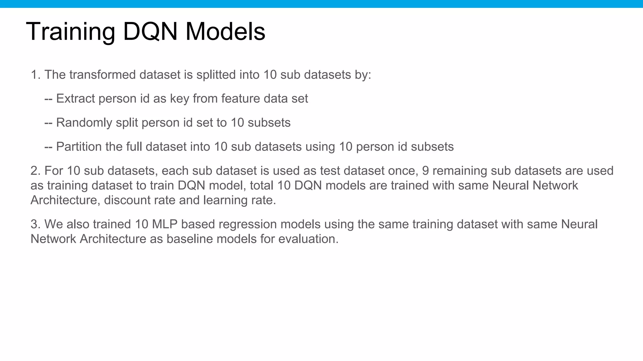 Training DQN Models
1. The transformed dataset is splitted into 10 sub datasets by:
-- Extract person id as key from feature data set
-- Randomly split person id set to 10 subsets
-- Partition the full dataset into 10 sub datasets using 10 person id subsets
2. For 10 sub datasets, each sub dataset is used as test dataset once, 9 remaining sub datasets are used
as training dataset to train DQN model, total 10 DQN models are trained with same Neural Network
Architecture, discount rate and learning rate.
3. We also trained 10 MLP based regression models using the same training dataset with same Neural
Network Architecture as baseline models for evaluation.
 