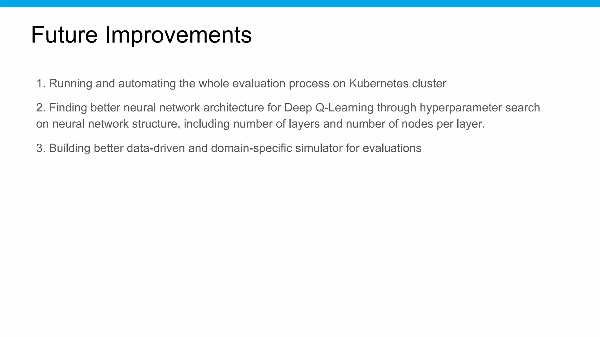 Future Improvements
1. Running and automating the whole evaluation process on Kubernetes cluster
2. Finding better neural network architecture for Deep Q-Learning through hyperparameter search
on neural network structure, including number of layers and number of nodes per layer.
3. Building better data-driven and domain-specific simulator for evaluations
 