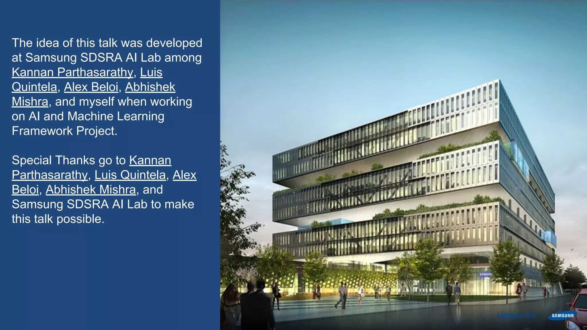 The idea of this talk was developed
at Samsung SDSRA AI Lab among
Kannan Parthasarathy, Luis
Quintela, Alex Beloi, Abhishek
Mishra, and myself when working
on AI and Machine Learning
Framework Project.
Special Thanks go to Kannan
Parthasarathy, Luis Quintela, Alex
Beloi, Abhishek Mishra, and
Samsung SDSRA AI Lab to make
this talk possible.
 