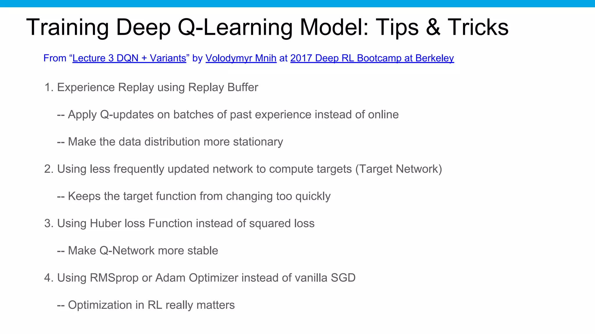 Training Deep Q-Learning Model: Tips & Tricks
1. Experience Replay using Replay Buffer
-- Apply Q-updates on batches of past experience instead of online
-- Make the data distribution more stationary
2. Using less frequently updated network to compute targets (Target Network)
-- Keeps the target function from changing too quickly
3. Using Huber loss Function instead of squared loss
-- Make Q-Network more stable
4. Using RMSprop or Adam Optimizer instead of vanilla SGD
-- Optimization in RL really matters
From “Lecture 3 DQN + Variants” by Volodymyr Mnih at 2017 Deep RL Bootcamp at Berkeley
 