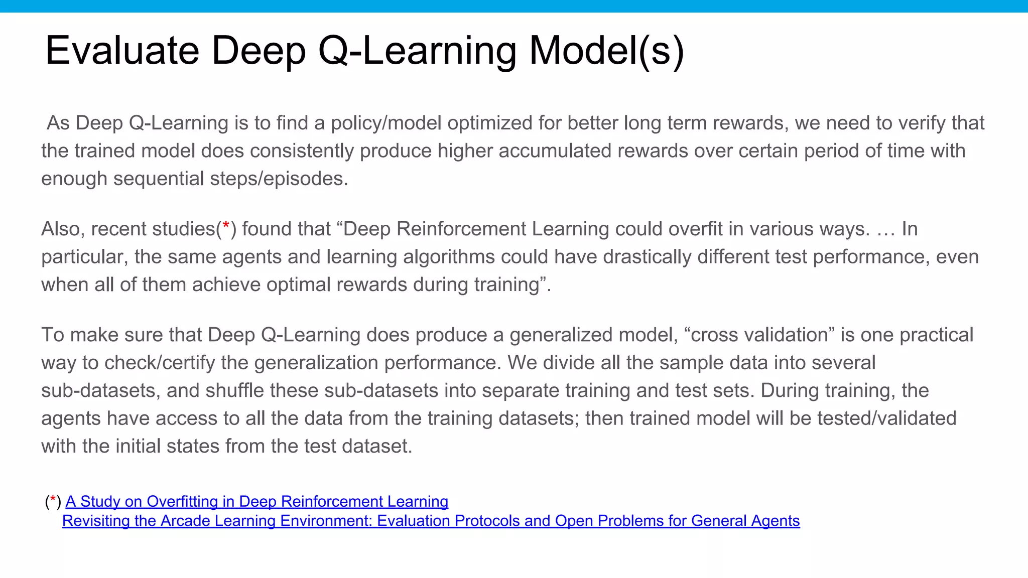 Evaluate Deep Q-Learning Model(s)
As Deep Q-Learning is to find a policy/model optimized for better long term rewards, we need to verify that
the trained model does consistently produce higher accumulated rewards over certain period of time with
enough sequential steps/episodes.
Also, recent studies(*) found that “Deep Reinforcement Learning could overfit in various ways. … In
particular, the same agents and learning algorithms could have drastically different test performance, even
when all of them achieve optimal rewards during training”.
To make sure that Deep Q-Learning does produce a generalized model, “cross validation” is one practical
way to check/certify the generalization performance. We divide all the sample data into several
sub-datasets, and shuffle these sub-datasets into separate training and test sets. During training, the
agents have access to all the data from the training datasets; then trained model will be tested/validated
with the initial states from the test dataset.
(*) A Study on Overfitting in Deep Reinforcement Learning
Revisiting the Arcade Learning Environment: Evaluation Protocols and Open Problems for General Agents
 