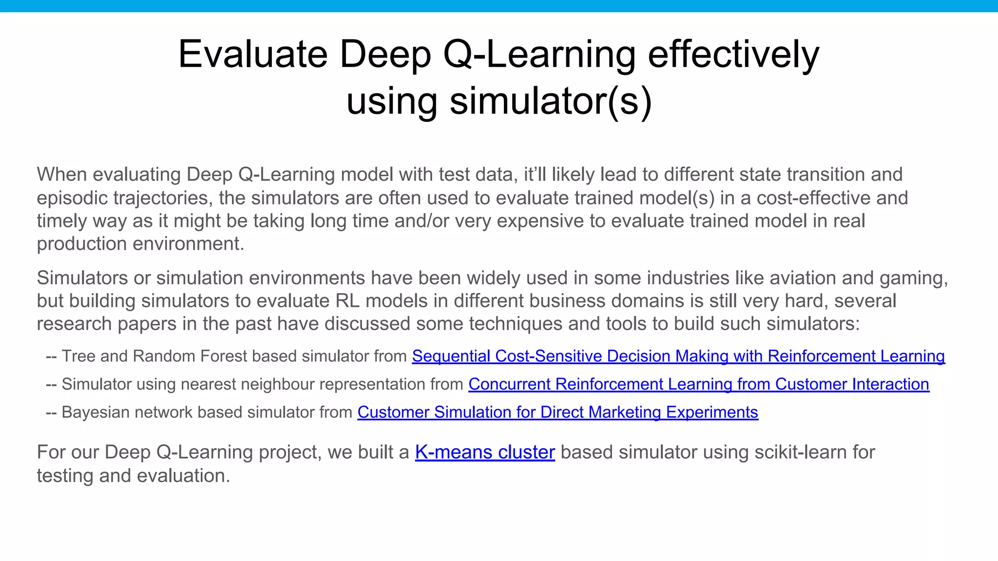 Evaluate Deep Q-Learning effectively
using simulator(s)
When evaluating Deep Q-Learning model with test data, it’ll likely lead to different state transition and
episodic trajectories, the simulators are often used to evaluate trained model(s) in a cost-effective and
timely way as it might be taking long time and/or very expensive to evaluate trained model in real
production environment.
Simulators or simulation environments have been widely used in some industries like aviation and gaming,
but building simulators to evaluate RL models in different business domains is still very hard, several
research papers in the past have discussed some techniques and tools to build such simulators:
-- Tree and Random Forest based simulator from Sequential Cost-Sensitive Decision Making with Reinforcement Learning
-- Simulator using nearest neighbour representation from Concurrent Reinforcement Learning from Customer Interaction
-- Bayesian network based simulator from Customer Simulation for Direct Marketing Experiments
For our Deep Q-Learning project, we built a K-means cluster based simulator using scikit-learn for
testing and evaluation.
 